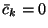 $\bar{c}_k=0$
